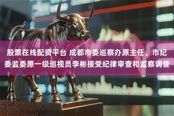 股票在线配资平台 成都市委巡察办原主任、市纪委监委原一级巡视员李彬接受纪律审查和监察调查