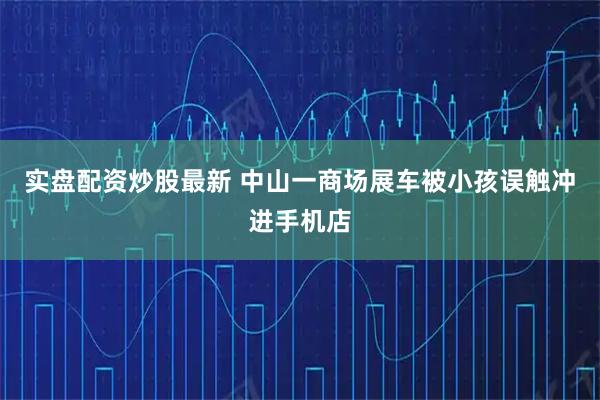 实盘配资炒股最新 中山一商场展车被小孩误触冲进手机店