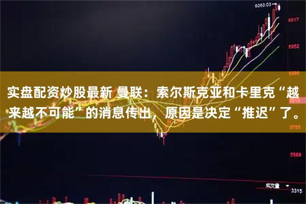 实盘配资炒股最新 曼联：索尔斯克亚和卡里克“越来越不可能”的消息传出，原因是决定“推迟”了。