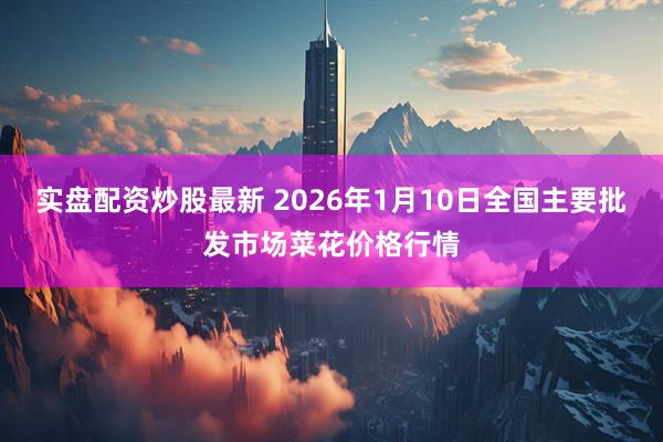 实盘配资炒股最新 2026年1月10日全国主要批发市场菜花价格行情