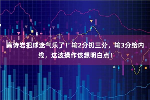 高诗岩把球迷气乐了！输2分扔三分，输3分给内线，这波操作该想明白点！